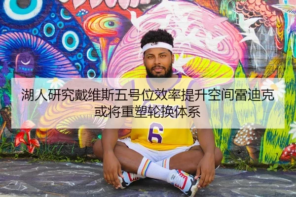 湖人研究戴维斯五号位效率提升空间雷迪克或将重塑轮换体系