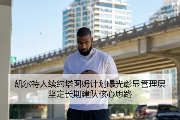 凯尔特人续约塔图姆计划曝光彰显管理层坚定长期建队核心思路