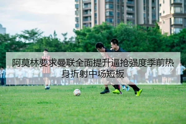 阿莫林要求曼联全面提升逼抢强度季前热身折射中场短板