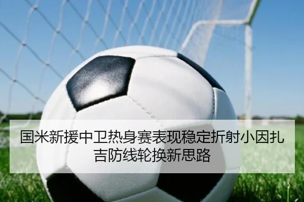 国米新援中卫热身赛表现稳定折射小因扎吉防线轮换新思路